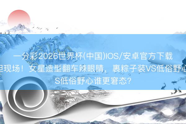 一分彩2026世界杯(中国)IOS/安卓官方下载 红毯不舒坦现场！女星造型翻车辣眼睛，裹粽子装VS低俗野心谁更窘态？