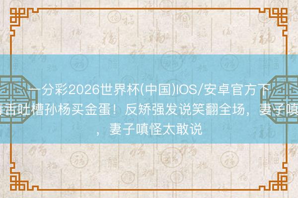 一分彩2026世界杯(中国)IOS/安卓官方下载 秦昊毒舌吐槽孙杨买金蛋！反矫强发说笑翻全场，妻子嗔怪太敢说