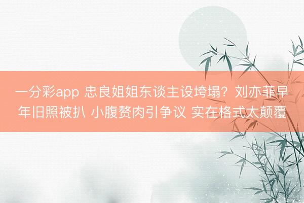 一分彩app 忠良姐姐东谈主设垮塌？刘亦菲早年旧照被扒 小腹赘肉引争议 实在格式太颠覆