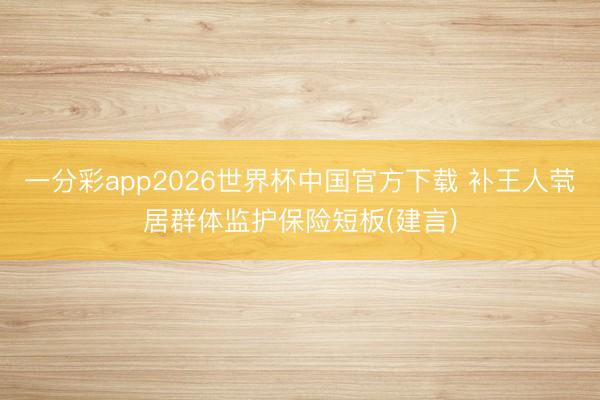 一分彩app2026世界杯中国官方下载 补王人茕居群体监护保险短板(建言)