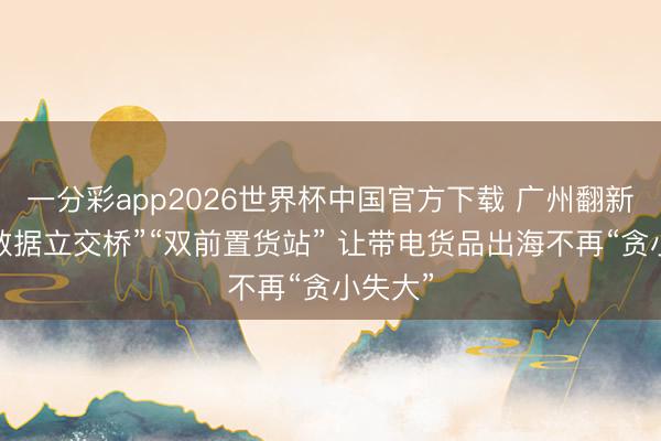 一分彩app2026世界杯中国官方下载 广州翻新搭建“数据立交桥”“双前置货站” 让带电货品出海不再“贪小失大”