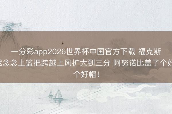 一分彩app2026世界杯中国官方下载 福克斯：我念念上篮把跨越上风扩大到三分 阿努诺比盖了个好帽！
