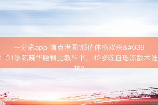 一分彩app 清点港圈'颜值体格双杀'旦角：31岁陈晓华腰臀比教科书，42岁陈自瑶冻龄术谁反抗？