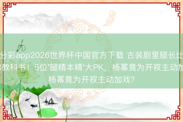 一分彩app2026世界杯中国官方下载 古装剧里腿长比例号称教科书！5位'腿精本精'大PK，杨幂竟为开衩主动加戏？