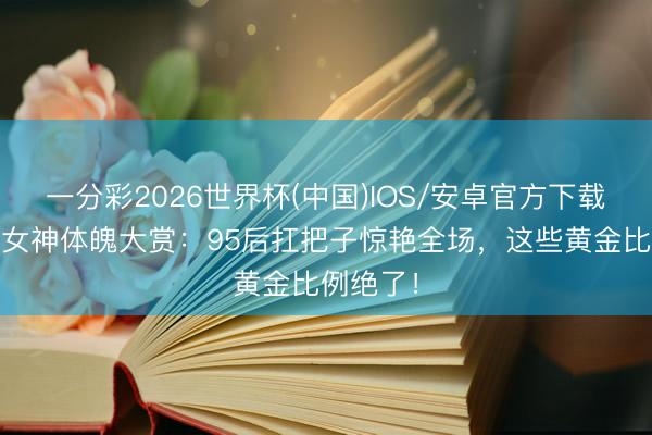一分彩2026世界杯(中国)IOS/安卓官方下载 古装剧女神体魄大赏：95后扛把子惊艳全场，这些黄金比例绝了！