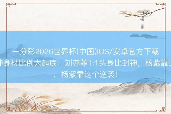 一分彩2026世界杯(中国)IOS/安卓官方下载 古装女神身材比例大起底：刘亦菲1:1头身比封神，杨紫靠这个逆袭！