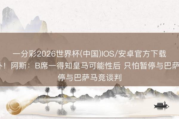 一分彩2026世界杯(中国)IOS/安卓官方下载 马上变卦！阿斯：B席一得知皇马可能性后 只怕暂停与巴萨马竞谈判