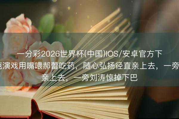 一分彩2026世界杯(中国)IOS/安卓官方下载 吴镇宇示范演戏用嘴喂郝蕾吃药，随心弘扬径直亲上去，一旁刘涛惊掉下巴