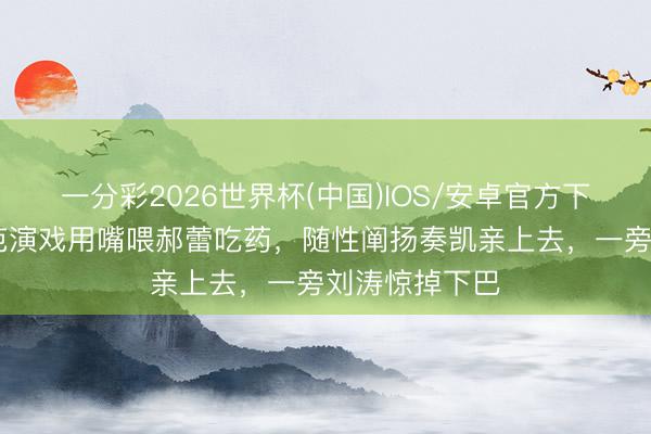 一分彩2026世界杯(中国)IOS/安卓官方下载 吴镇宇示范演戏用嘴喂郝蕾吃药,随性阐扬奏凯亲上去,一旁刘涛惊掉下巴