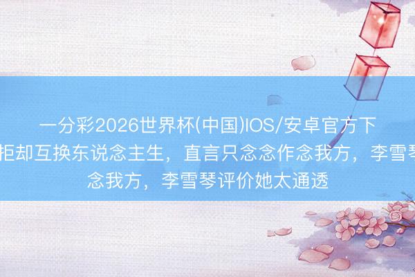 一分彩2026世界杯(中国)IOS/安卓官方下载 天王嫂方媛拒却互换东说念主生，直言只念念作念我方，李雪琴评价她太通透