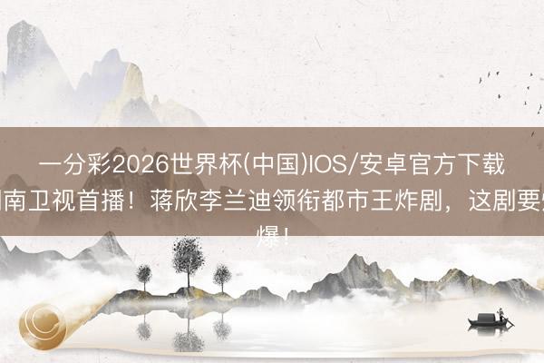 一分彩2026世界杯(中国)IOS/安卓官方下载 湖南卫视首播！蒋欣李兰迪领衔都市王炸剧，这剧要爆！