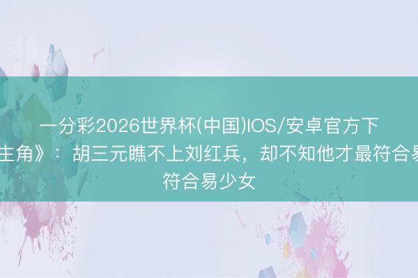 一分彩2026世界杯(中国)IOS/安卓官方下载 《主角》：胡三元瞧不上刘红兵，却不知他才最符合易少女