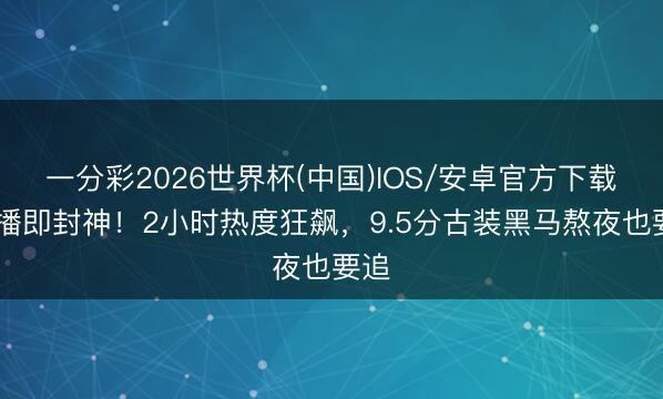 一分彩2026世界杯(中国)IOS/安卓官方下载 首播即封神！2小时热度狂飙，9.5分古装黑马熬夜也要追