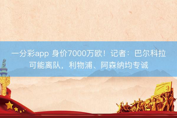 一分彩app 身价7000万欧！记者：巴尔科拉可能离队，利物浦、阿森纳均专诚