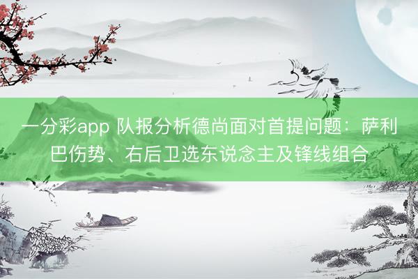 一分彩app 队报分析德尚面对首提问题：萨利巴伤势、右后卫选东说念主及锋线组合