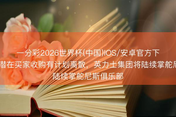 一分彩2026世界杯(中国)IOS/安卓官方下载 队报：潜在买家收购有计划离散，英力士集团将陆续掌舵尼斯俱乐部