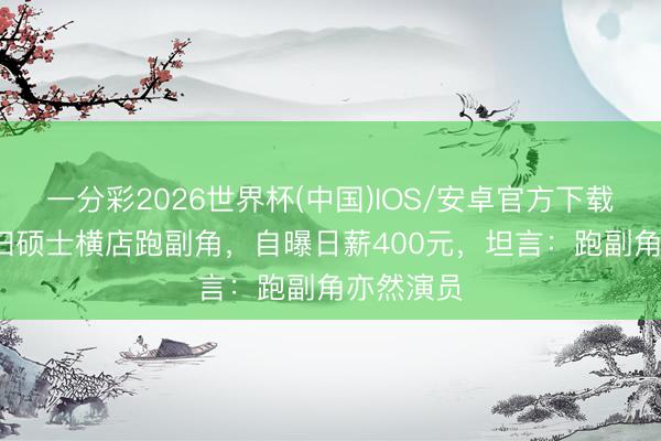 一分彩2026世界杯(中国)IOS/安卓官方下载 00后海归硕士横店跑副角,自曝日薪400元,坦言:跑副角亦然演员