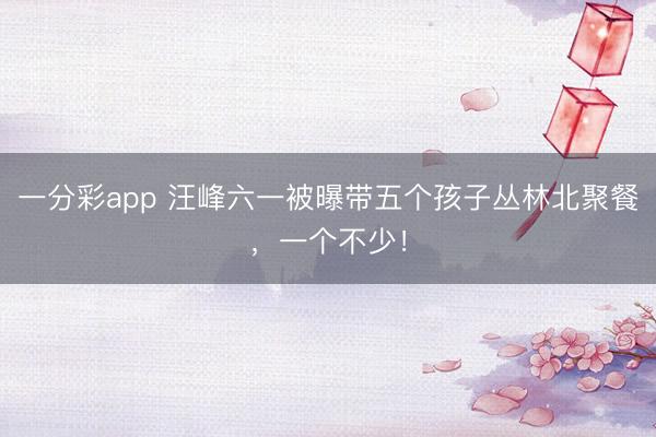 一分彩app 汪峰六一被曝带五个孩子丛林北聚餐，一个不少！