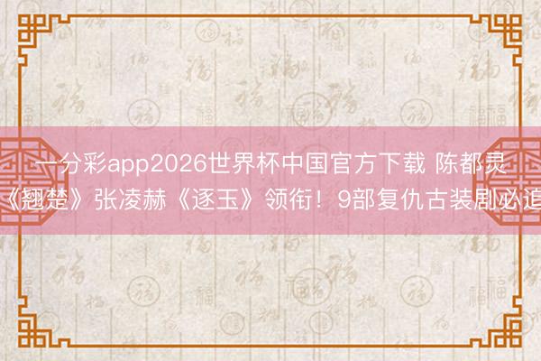 一分彩app2026世界杯中国官方下载 陈都灵《翘楚》张凌赫《逐玉》领衔！9部复仇古装剧必追