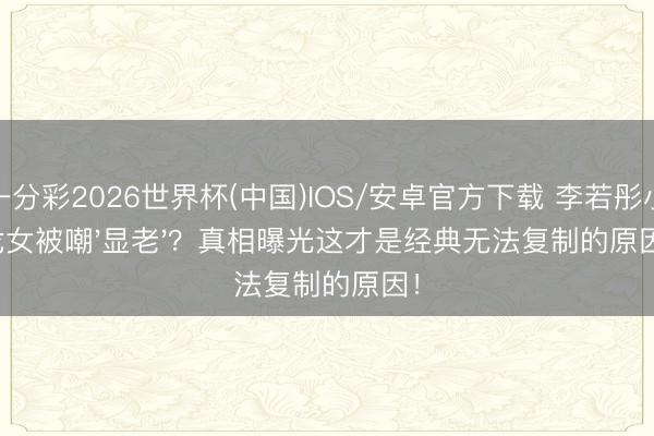 一分彩2026世界杯(中国)IOS/安卓官方下载 李若彤小龙女被嘲'显老'？真相曝光这才是经典无法复制的原因！