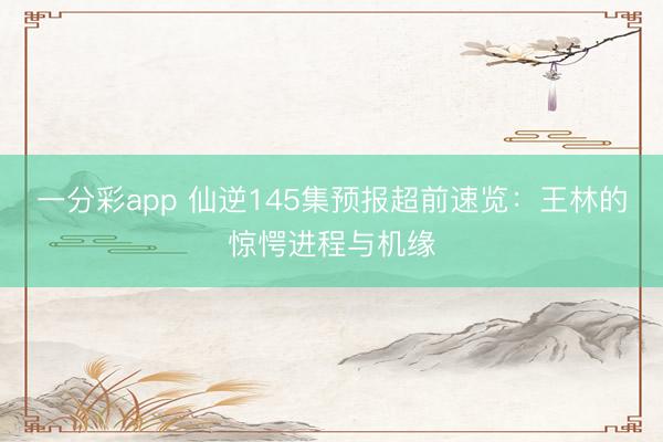 一分彩app 仙逆145集预报超前速览:王林的惊愕进程与机缘