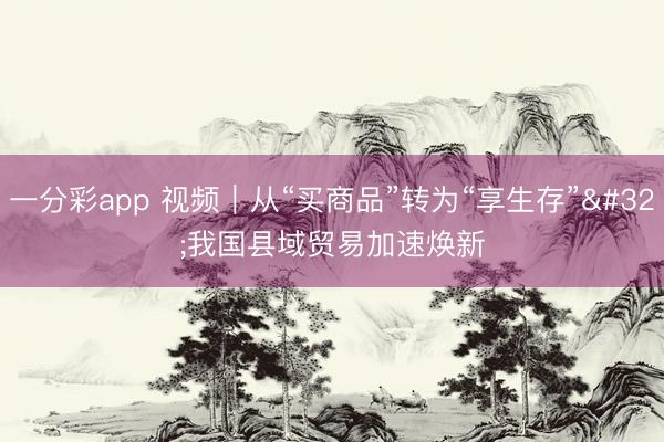 一分彩app 视频｜从“买商品”转为“享生存” 我国县域贸易加速焕新