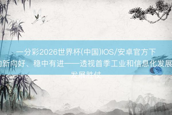 一分彩2026世界杯(中国)IOS/安卓官方下载 向新向好、稳中有进——透视首季工业和信息化发展胜仗