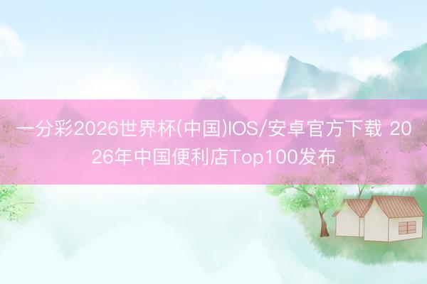 一分彩2026世界杯(中国)IOS/安卓官方下载 2026年中国便利店Top100发布