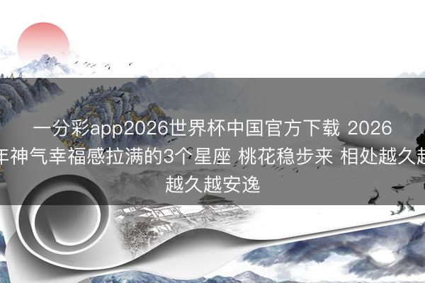 一分彩app2026世界杯中国官方下载 2026下半年神气幸福感拉满的3个星座 桃花稳步来 相处越久越安逸