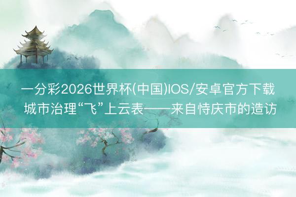 一分彩2026世界杯(中国)IOS/安卓官方下载 城市治理“飞”上云表——来自恃庆市的造访