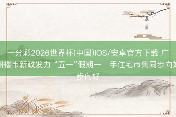 一分彩2026世界杯(中国)IOS/安卓官方下载 广州楼市新政发力 “五一”假期一二手住宅市集同步向好
