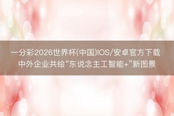 一分彩2026世界杯(中国)IOS/安卓官方下载 中外企业共绘“东说念主工智能+”新图景