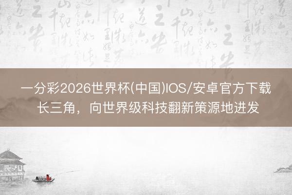 一分彩2026世界杯(中国)IOS/安卓官方下载 长三角，向世界级科技翻新策源地进发