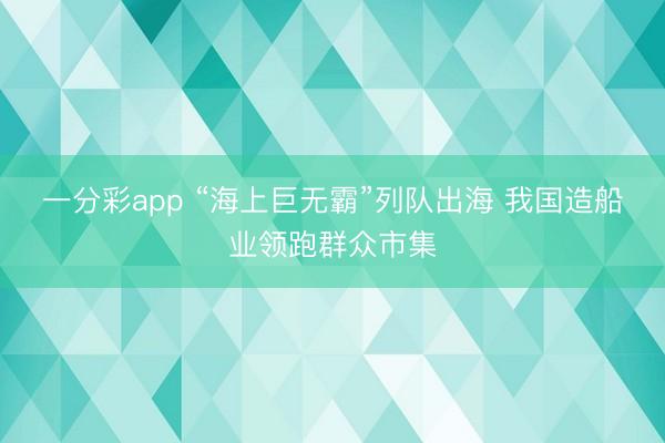 一分彩app “海上巨无霸”列队出海 我国造船业领跑群众市集