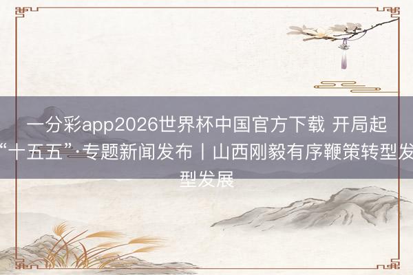 一分彩app2026世界杯中国官方下载 开局起步“十五五”·专题新闻发布丨山西刚毅有序鞭策转型发展