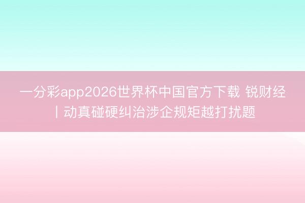 一分彩app2026世界杯中国官方下载 锐财经丨动真碰硬纠治涉企规矩越打扰题