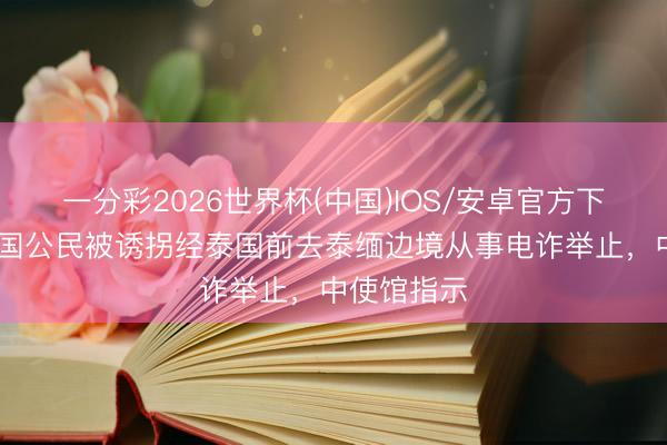 一分彩2026世界杯(中国)IOS/安卓官方下载 多名中国公民被诱拐经泰国前去泰缅边境从事电诈举止，中使馆指示