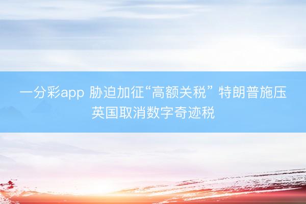 一分彩app 胁迫加征“高额关税” 特朗普施压英国取消数字奇迹税