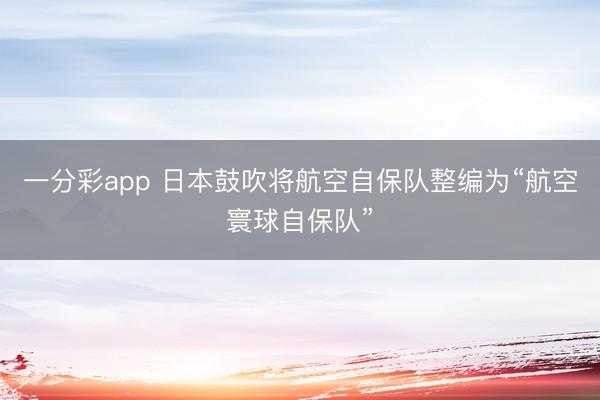 一分彩app 日本鼓吹将航空自保队整编为“航空寰球自保队”