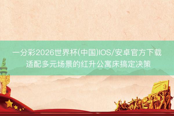 一分彩2026世界杯(中国)IOS/安卓官方下载 适配多元场景的红升公寓床搞定决策