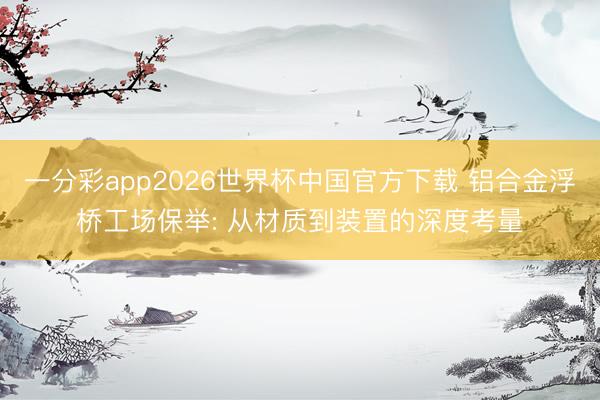 一分彩app2026世界杯中国官方下载 铝合金浮桥工场保举: 从材质到装置的深度考量