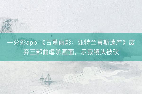 一分彩app 《古墓丽影：亚特兰蒂斯遗产》废弃三部曲虐杀画面，示寂镜头被砍
