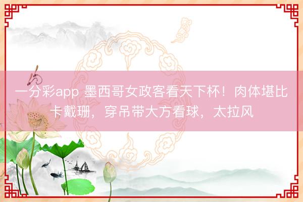 一分彩app 墨西哥女政客看天下杯！肉体堪比卡戴珊，穿吊带大方看球，太拉风