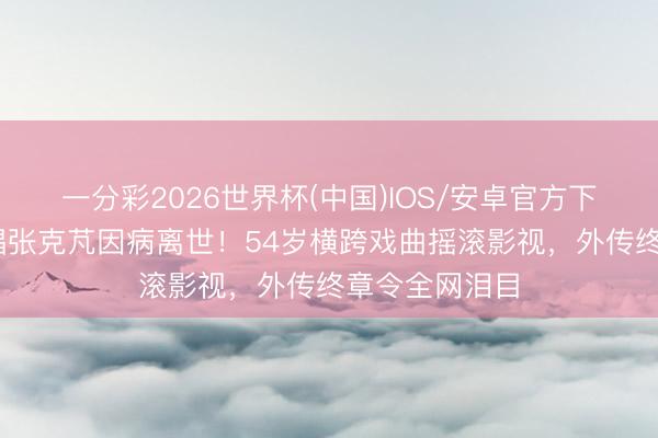 一分彩2026世界杯(中国)IOS/安卓官方下载 黑豹前主唱张克芃因病离世！54岁横跨戏曲摇滚影视，外传终章令全网泪目