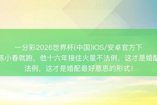 一分彩2026世界杯(中国)IOS/安卓官方下载 应采儿成心掐陈小春就跑，他十六年接住火星不法例，这才是婚配最好意思的形式！