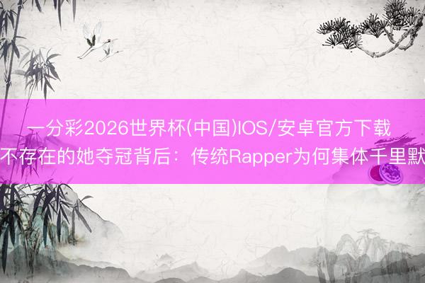 一分彩2026世界杯(中国)IOS/安卓官方下载 不存在的她夺冠背后：传统Rapper为何集体千里默
