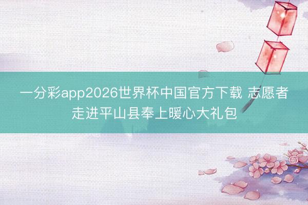 一分彩app2026世界杯中国官方下载 志愿者走进平山县奉上暖心大礼包