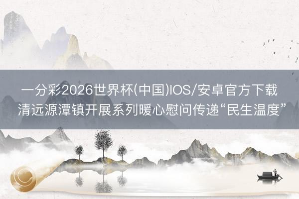 一分彩2026世界杯(中国)IOS/安卓官方下载 清远源潭镇开展系列暖心慰问传递“民生温度”