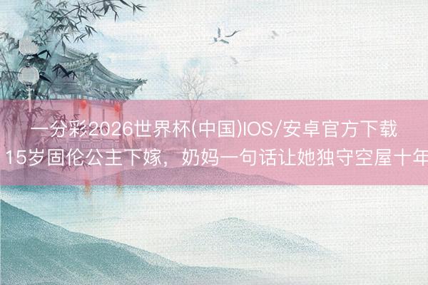 一分彩2026世界杯(中国)IOS/安卓官方下载 15岁固伦公主下嫁，奶妈一句话让她独守空屋十年