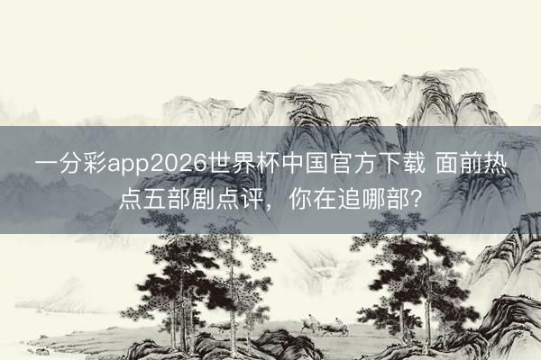 一分彩app2026世界杯中国官方下载 面前热点五部剧点评，你在追哪部？